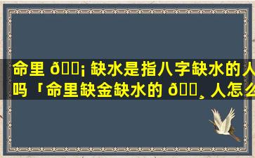 命里 🐡 缺水是指八字缺水的人吗「命里缺金缺水的 🌸 人怎么补金水」